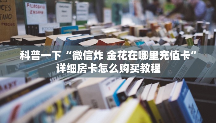科普一下“微信炸 金花在哪里充值卡”详细房卡怎么购买教程 科普一下“微信炸 金花在哪里充值卡”详细房卡怎么购买教程